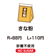 きな粉 R+80円　L+100円 砂糖不使用 NO SUGAR